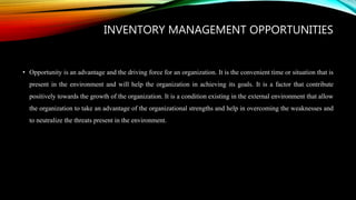 INVENTORY MANAGEMENT OPPORTUNITIES
• Opportunity is an advantage and the driving force for an organization. It is the convenient time or situation that is
present in the environment and will help the organization in achieving its goals. It is a factor that contribute
positively towards the growth of the organization. It is a condition existing in the external environment that allow
the organization to take an advantage of the organizational strengths and help in overcoming the weaknesses and
to neutralize the threats present in the environment.
 