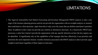 LIMITATIONS
• The Agarwal Automobiles Fuel Station Forecasting and Inventory Management SWOT analysis is only a one
stage of the business planning process and do not provide the organization with an in-depth analysis or research
that could lead to a firm decisions. Apart from this it only cover the issues that are definite and doesn’t priorities
them. In addition to this it does not provide any solution or alternatives decisions. As a framework, SWOT does
processes a value but it doesn’t provide the organization with any specific direction on how the key aspects can
be identified. It significantly rely on the capabilities of the manager that how effectively it can prioritize and
determine the most important element. Another limitation associated with SWOT analysis is that it provide equal
weight to each factor regardless of their impact or relevancy.
 