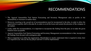 RECOMMENDATIONS
• The Agarwal Automobiles Fuel Station Forecasting and Inventory Management sales or profits or the
sustainability or increases in market share.
• Moreover, resorting to the second set of recommendation must be incorporated in the plan, in order to allow the
organization to quickly shift to the plan B, in order to avoid the losses and sustain the presence of the company in
the market.
• Lastly, under the recommendation, it is important to incorporate the finding from the past, so to make the given
Solution more acceptable.
• Agarwal Automobiles Fuel Station Forecasting and Inventory Management recommendation is that, incorporates
the findings from the past with contingency plan.
• Thus is important as to allow the organization. Shareholders to clearly understand what is required to done, how
it is required to do, who are the key player and how it will be implemented.
 