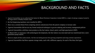 BACKGROUND AND FACTS
• Agarwal Automobiles was an authorized fuel station for Bharat Petroleum Corporation Limited (BPCL), a major oil and gas company located in
the Sagar district of Madhya Pradesh, India.
• the fuel dispensing machines were installed by BPCL.
• there was a constant threat from competing stations and pressure from the parent company to increase sales
• Agarwal Automobiles did not use any formal analytical techniques to govern ordering and inventory management policies
• Agarwal Automobiles sold three main products at the fuel station: diesel, petrol, and high-speed petrol (HSP).
• In March 2015, to keep pace with technological developments, the fuel station was renovated and was transformed into a next-
generation pump station.
• However, despite all these achievements, the firm was feeling pressure from growing competition and rising customer expectations
• Agarwal Automobiles had three separate storage tanks, each with a different capacity, for each of the three fuel types.
 
