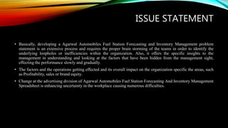 ISSUE STATEMENT
• Basically, developing a Agarwal Automobiles Fuel Station Forecasting and Inventory Management problem
statement is an extensive process and requires the proper brain storming of the teams in order to identify the
underlying loopholes or inefficiencies within the organization. Also, it offers the specific insights to the
management in understanding and looking at the factors that have been hidden from the management sight,
effecting the performance slowly and gradually.
• The factors and the operations getting effected and its overall impact on the organization specific the areas, such
as Profitability, sales or brand equity.
• Change at the advertising division of Agarwal Automobiles Fuel Station Forecasting And Inventory Management
Spreadsheet is enhancing uncertainty in the workplace causing numerous difficulties.
 