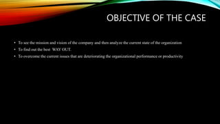 OBJECTIVE OF THE CASE
• To see the mission and vision of the company and then analyze the current state of the organization
• To find out the best WAY OUT.
• To overcome the current issues that are deteriorating the organizational performance or productivity
 
