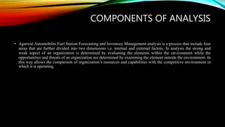 COMPONENTS OF ANALYSIS
• Agarwal Automobiles Fuel Station Forecasting and Inventory Management analysis is a process that include four
areas that are further divided into two dimensions i.e. internal and external factors. In analysis the strong and
weak aspect of an organization is determined by evaluating the elements within the environment while the
opportunities and threats of an organization are determined by examining the element outside the environment. In
this way allows the comparison of organization’s resources and capabilities with the competitive environment in
which it is operating.
 