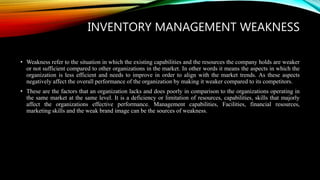INVENTORY MANAGEMENT WEAKNESS
• Weakness refer to the situation in which the existing capabilities and the resources the company holds are weaker
or not sufficient compared to other organizations in the market. In other words it means the aspects in which the
organization is less efficient and needs to improve in order to align with the market trends. As these aspects
negatively affect the overall performance of the organization by making it weaker compared to its competitors.
• These are the factors that an organization lacks and does poorly in comparison to the organizations operating in
the same market at the same level. It is a deficiency or limitation of resources, capabilities, skills that majorly
affect the organizations effective performance. Management capabilities, Facilities, financial resources,
marketing skills and the weak brand image can be the sources of weakness.
 