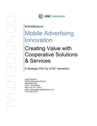 Jason Newport
CMO & Managing Director
MobileBehavior
220 E. 42nd Street
New York, NY 10017
jason.newport@mobilebehavior.com
1.212.453.2203
MobileBehavior
Mobile Advertising
Innovation
Creating Value with
Cooperative Solutions
& Services
A Strategic POV for AT&T Interactive
CONFIDENTIAL
 