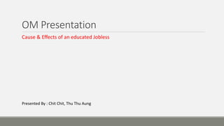OM Presentation
Cause & Effects of an educated Jobless
Presented By : Chit Chit, Thu Thu Aung
 