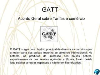 GATT
Acordo Geral sobre Tarifas e comércio
O GATT surgiu com objetivo principal de diminuir as barreiras que
a maior parte dos países impunha ao comércio internacional. No
entanto, os produtos de interesse dos países pobres,
especialmente os dos setores agrícolas e têxteis, foram desde
logo sujeitos a regras especiais e não foram liberalizados.
 