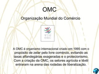 OMC
Organização Mundial do Comércio
A OMC é organismo internacional criado em 1995 com o
propósito de zelar pelo livre comércio, evitando as
taxas alfandegárias exageradas e o protecionismo.
Com a criação da OMC, os setores agrícola e têxtil
entraram na arena das rodadas de liberalização.
 