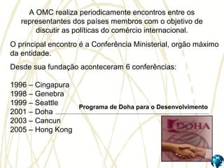 A OMC realiza periodicamente encontros entre os
representantes dos países membros com o objetivo de
discutir as políticas do comércio internacional.
O principal encontro é a Conferência Ministerial, orgão máximo
da entidade.
Desde sua fundação aconteceram 6 conferências:
1996 – Cingapura
1998 – Genebra
1999 – Seattle
2001 – Doha
2003 – Cancun
2005 – Hong Kong
Programa de Doha para o Desenvolvimento
 
