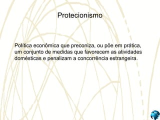 Protecionismo
Política econômica que preconiza, ou põe em prática,
um conjunto de medidas que favorecem as atividades
domésticas e penalizam a concorrência estrangeira.
 