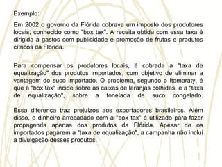 Exemplo:
Em 2002 o governo da Flórida cobrava um imposto dos produtores
locais, conhecido como "box tax". A receita obtida com essa taxa é
dirigida a gastos com publicidade e promoção de frutas e produtos
cítricos da Flórida.
Para compensar os produtores locais, é cobrada a "taxa de
equalização" dos produtos importados, com objetivo de eliminar a
vantagem do suco importado. O problema, segundo o Itamaraty, é
que a "box tax" incide sobre as caixas de laranjas colhidas, e a "taxa
de equalização", sobre a tonelada de suco congelado.
Essa diferença traz prejuízos aos exportadores brasileiros. Além
disso, o dinheiro arrecadado com a "box tax" é utilizado para fazer
propaganda apenas dos produtos da Flórida. Apesar de os
importados pagarem a "taxa de equalização", a campanha não inclui
a divulgação desses produtos.
 