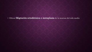 • (Otros) Migración ectodérmica o metaplasia de la mucosa del oido medio
 