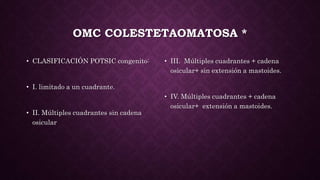 OMC COLESTETAOMATOSA *
• CLASIFICACIÓN POTSIC congenito:
• I. limitado a un cuadrante.
• II. Múltiples cuadrantes sin cadena
osicular
• III. Múltiples cuadrantes + cadena
osicular+ sin extensión a mastoides.
• IV. Múltiples cuadrantes + cadena
osicular+ extensión a mastoides.
 