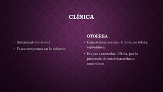 CLÍNICA
• Unilateral o bilateral
• Fases tempranas en la infancia
OTORREA
• Consistencia serosa o filante, no fétida,
espontánea.
• Etapas avanzadas: fétida, por la
presencia de enterobacterias o
anaerobios.
 
