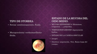 TIPO DE OTORREA
• Serosa: semitransparente, fluida.
• Mucopurulenta: verdeamarillenta-
fétida.
ESTADO DE LA MUCOSA DEL
OIDO MEDIO.
• MUCOSA HIPEREMICA: Edematosa,
congestiva, …..polipoidea.
• TIMPANOESCLEROSIS: degeneración
hialina.
• ESTADO DE LA CADENA OSICULAR:
• Integra
• Osteítica: amputación, +frec. Rama larga del
yunque.
 