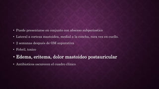 • Puede presentarse en conjunto con absceso subperiostico
• Lateral a corteza mastoidea, medial a la concha, rara vez en cuello.
• 2 semanas después de OM supurativa
• Febril, toxico
• Edema, eritema, dolor mastoideo postauricular
• Antibioticos oscurecen el cuadro clínico
 