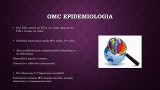 OMC EPIDEMIOLOGIA
• Enf. Más común en EUA, 1er lugar después de
IVR´s virales en niños
• Infección bacteriana aguda 80% niños 1-6 años.
• Alta morbilidad por complicaciones infecciones y
no infecciosas
Mastoiditis aguda y crónica
Petrositis e infección intracraneal
• No infecciosas (1° hipoacusia mundial)
Perforación crónica MT, erosión osicular, erosión
laberíntica y timpanoesclerosis
 