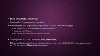• Dolor persistente o recurrente
• Tomografia: Erosión/destrucción ósea
• Curso clínico. OM supurativa responde en 3-5 días antibioticoterapia
• En 2 semanas la purulencia se torna seromucinosa
• Curación en 1-3 meses
• No edema, no secrecion, no dolor, no absceso
• No respuesta a AB en 1 semana= Pble. Mastoditis
• Edema postauricular, absceso subperiostico o recurrencia del dolor 2-3 semanas después
de OM supurada= Mastoiditis inminente.
 