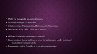 • Cultivo y tomografía de hueso temporal
• Antibioticoterapia 2-3 semanas
• Cefalosporinas. Clindamicina, Metronidazol, Quinolonas
• Ceftriaxona 1-2 g cada 12 hrs por 1 semana
• MRI con Gadolinio, en absceso extradural
• Persistencia de descarga fétida a pesar de tratamiento local y sistemico:
• Mastoiditis crónica con osteítis
• Diagnostico clínico, Considerar tratamiento quirurgico.
 
