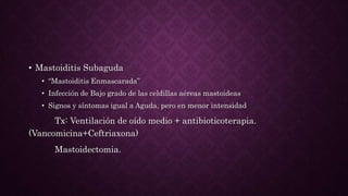 • Mastoiditis Subaguda
• “Mastoiditis Enmascarada”
• Infección de Bajo grado de las celdillas aéreas mastoideas
• Signos y síntomas igual a Aguda, pero en menor intensidad
Tx: Ventilación de oído medio + antibioticoterapia.
(Vancomicina+Ceftriaxona)
Mastoidectomia.
 