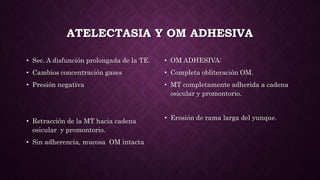 ATELECTASIA Y OM ADHESIVA
• Sec. A disfunción prolongada de la TE.
• Cambios concentración gases
• Presión negativa
• Retracción de la MT hacia cadena
osicular y promontorio.
• Sin adherencia, mucosa OM intacta
• OM ADHESIVA:
• Completa obliteración OM.
• MT completamente adherida a cadena
osicular y promontorio.
• Erosión de rama larga del yunque.
 