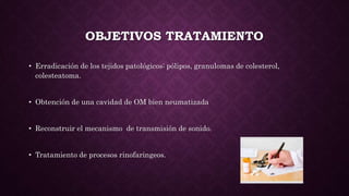 OBJETIVOS TRATAMIENTO
• Erradicación de los tejidos patológicos: pólipos, granulomas de colesterol,
colesteatoma.
• Obtención de una cavidad de OM bien neumatizada
• Reconstruir el mecanismo de transmisión de sonido.
• Tratamiento de procesos rinofaringeos.
 