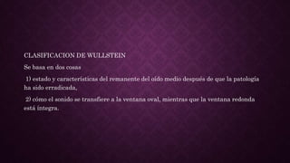 CLASIFICACION DE WULLSTEIN
Se basa en dos cosas
1) estado y características del remanente del oído medio después de que la patología
ha sido erradicada,
2) cómo el sonido se transfiere a la ventana oval, mientras que la ventana redonda
está íntegra.
 