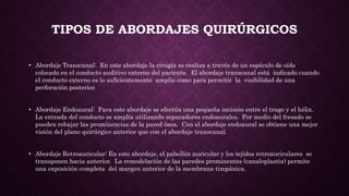TIPOS DE ABORDAJES QUIRÚRGICOS
• Abordaje Transcanal: En este abordaje la cirugía se realiza a través de un espéculo de oído
colocado en el conducto auditivo externo del paciente. El abordaje transcanal está indicado cuando
el conducto externo es lo suficientemente amplio como para permitir la visibilidad de una
perforación posterior.
• Abordaje Endoaural: Para este abordaje se efectúa una pequeña incisión entre el trago y el hélix.
La entrada del conducto se amplía utilizando separadores endoaurales. Por medio del fresado se
pueden rebajar las prominencias de la pared ósea. Con el abordaje endoaural se obtiene una mejor
visión del plano quirúrgico anterior que con el abordaje transcanal.
• Abordaje Retroauricular: En este abordaje, el pabellón auricular y los tejidos retroauriculares se
transponen hacia anterior. La remodelación de las paredes prominentes (canaloplastia) permite
una exposición completa del margen anterior de la membrana timpánica.
 