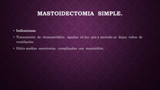 MASTOIDECTOMIA SIMPLE.
• Indicaciones.
• Tratamiento de otomastoiditis agudas en las que a menudo se dejan tubos de
ventilación.
• Otitis medias secretorias complicadas con mastoiditis.
 