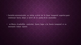 • Incisión retroauricular, se inicia a nivel de la línea temporal superior para
continuar hacia abajo a nivel de la punta de la mastoides
• se libera el pabellón auricular hasta legar a la fascia temporal si es
necesario tomar injerto
 