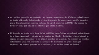 • se realiza elevación de periostio, se colocan retractores de Wullstein o Beckamnn,
se inicia el fresado delimitando el área triangular formada en su porción superior
por la línea temporal superior enfrente la pared posterior del CAE y la espina de
Henle y atrás por una línea oblicua que junta a ambas.
• El fresado se inicia en el área de las celdillas superficiales antrales situadas debajo
de la línea temporal y detrás de la espina de Henle. Delimitar el seno lateral, se
expone el antro mastoideo y se abre el additus ad antrum. Se exponen las celdillas
subantrales. Una vez teniendo la cavidad de mastoides se pule sin dejar
espiculas. Se coloca gelfoam en la cavidad y se realiza cierre de herida.
 