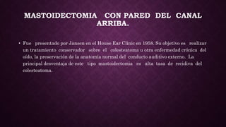 MASTOIDECTOMIA CON PARED DEL CANAL
ARRIBA.
• Fue presentado por Jansen en el House Ear Clinic en 1958. Su objetivo es realizar
un tratamiento conservador sobre el colesteatoma u otra enfermedad crónica del
oído, la preservación de la anatomía normal del conducto auditivo externo. La
principal desventaja de este tipo mastoidectomia es alta tasa de recidiva del
colesteatoma.
 