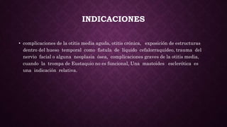INDICACIONES
• complicaciones de la otitis media aguda, otitis crónica, exposición de estructuras
dentro del hueso temporal como fistula de líquido cefalorraquídeo, trauma del
nervio facial o alguna neoplasia ósea, complicaciones graves de la otitis media,
cuando la trompa de Eustaquio no es funcional, Una mastoides esclerótica es
una indicación relativa.
 