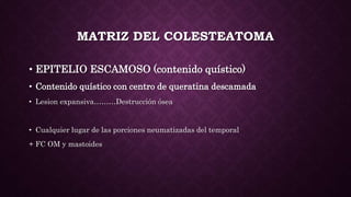 MATRIZ DEL COLESTEATOMA
• EPITELIO ESCAMOSO (contenido quístico)
• Contenido quístico con centro de queratina descamada
• Lesion expansiva………Destrucción ósea
• Cualquier lugar de las porciones neumatizadas del temporal
+ FC OM y mastoides
 