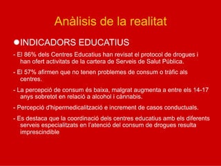Anàlisis de la realitat
l INDICADORS EDUCATIUS
- El 86% dels Centres Educatius han revisat el protocol de drogues i
han ofert activitats de la cartera de Serveis de Salut Pública.
- El 57% afirmen que no tenen problemes de consum o tràfic als
centres.
- La percepció de consum és baixa, malgrat augmenta a entre els 14-17
anys sobretot en relació a alcohol i cànnabis.
- Percepció d'hipermedicalització e increment de casos conductuals.
- Es destaca que la coordinació dels centres educatius amb els diferents
serveis especialitzats en l’atenció del consum de drogues resulta
imprescindible
 