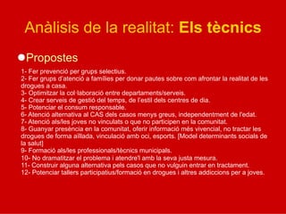 Anàlisis de la realitat: Els tècnics
l Propostes
1- Fer prevenció per grups selectius.
2- Fer grups d’atenció a famílies per donar pautes sobre com afrontar la realitat de les
drogues a casa.
3- Optimitzar la col·laboració entre departaments/serveis.
4- Crear serveis de gestió del temps, de l’estil dels centres de dia.
5- Potenciar el consum responsable.
6- Atenció alternativa al CAS dels casos menys greus, independentment de l'edat.
7- Atenció als/les joves no vinculats o que no participen en la comunitat.
8- Guanyar presència en la comunitat, oferir informació més vivencial, no tractar les
drogues de forma aïllada, vinculació amb oci, esports. [Model determinants socials de
la salut]
9- Formació als/les professionals/tècnics municipals.
10- No dramatitzar el problema i atendre'l amb la seva justa mesura.
11- Construir alguna alternativa pels casos que no vulguin entrar en tractament.
12- Potenciar tallers participatius/formació en drogues i altres addiccions per a joves.
 