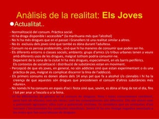 Anàlisis de la realitat: Els Joves
l Actualitat..	
  
	
  
-­‐	
  Normalització	
  del	
  consum.	
  Pràc5ca	
  social.	
  
-­‐	
  Hi	
  ha	
  droga	
  disponible	
  i	
  accessible*	
  (la	
  marihuana	
  més	
  que	
  l'alcohol)	
  
-­‐	
  No	
  hi	
  ha	
  més	
  drogues	
  que	
  en	
  el	
  passat	
  i	
  Granollers	
  té	
  una	
  realitat	
  similar	
  a	
  altres.	
  
-­‐	
  No	
  és	
  	
  exclusiu	
  dels	
  joves	
  sinó	
  que	
  també	
  es	
  dóna	
  durant	
  l'adultesa.	
  
-­‐	
  Consum	
  no	
  es	
  percep	
  problemà5c,	
  sinó	
  que	
  hi	
  ha	
  maneres	
  de	
  consumir	
  que	
  poden	
  ser-­‐ho.	
  
-­‐	
  Els	
  diferents	
  entorns	
  o	
  classes	
  socials;	
  ambients:	
  grups	
  d'amics	
  i/o	
  tribus	
  urbanes	
  tenen	
  a	
  veure	
  
amb	
  diferents	
  usos	
  de	
  les	
  drogues,	
  malgrat	
  tothom	
  podria	
  consumir-­‐ne.	
  
-­‐  Depenent	
  de	
  la	
  zona	
  de	
  la	
  ciutat	
  hi	
  ha	
  més	
  drogues,	
  especialment,	
  en	
  els	
  barris	
  perifèrics.	
  
-­‐  Els	
  contextos	
  de	
  socialització	
  i	
  distribució	
  de	
  substàncies	
  estan	
  en	
  moviment.	
  
-­‐	
  Percepció	
  de	
  que	
  els	
  joves,	
  en	
  general,	
  no	
  són	
  addictes	
  sinó	
  que	
  estan	
  experimentant	
  o	
  és	
  una	
  
pràc5ca	
  de	
  pas,	
  malgrat	
  és	
  complicat	
  discernir	
  la	
  línia	
  de	
  l'addicció.	
  
-­‐	
  Els	
  primers	
  consums	
  es	
  donen	
  abans	
  dels	
  14	
  anys	
  pel	
  que	
  fa	
  a	
  alcohol	
  i/o	
  cànnabis	
  i	
  hi	
  ha	
  la	
  
creença	
   de	
   que	
   aquestes	
   són	
   drogues	
   que	
   precedeixen	
   el	
   consum	
   d'altres	
   substàncies	
   més	
  
«dures».	
  
-­‐	
  No	
  només	
  hi	
  ha	
  consums	
  en	
  espais	
  d'oci	
  i	
  festa	
  sinó	
  que,	
  sovint,	
  es	
  dóna	
  al	
  llarg	
  de	
  tot	
  el	
  dia,	
  ﬁns	
  
i	
  tot	
  per	
  anar	
  a	
  l'escola	
  o	
  a	
  la	
  feina.	
  
-­‐	
  Hi	
  ha	
  diferències	
  de	
  gènere	
  en	
  el	
  consum	
  de	
  drogues.	
  Nois	
  i	
  noies	
  consumeixen	
  semblant,	
  
però	
  tant	
  els	
  efectes;	
  com	
  els	
  riscos;	
  com	
  les	
  conseqüències	
  són	
  diferents.	
  Ells	
  són	
  vistos	
  com	
  
a	
  potencials	
  agressors;	
  elles	
  com	
  a	
  potencials	
  víc*mes.	
  Es	
  considera	
  que	
  en	
  contextos	
  d'oci	
  
nocturn	
  s'incrementen	
  les	
  conductes	
  masclistes.	
  Sovint	
  hi	
  ha	
  una	
  imatge	
  nega*va	
  associada	
  a	
  
les	
  noies	
  que	
  fan	
  usos/abusos	
  de	
  drogues.	
  
	
  
 