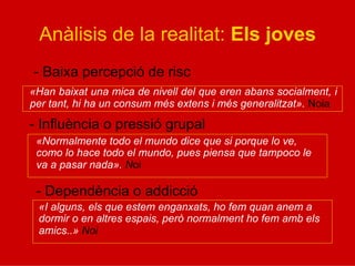 Anàlisis de la realitat: Els joves
- Baixa percepció de risc
«Han baixat una mica de nivell del que eren abans socialment, i
per tant, hi ha un consum més extens i més generalitzat». Noia
- Influència o pressió grupal
«Normalmente todo el mundo dice que si porque lo ve,
como lo hace todo el mundo, pues piensa que tampoco le
va a pasar nada». Noi
- Dependència o addicció
«I alguns, els que estem enganxats, ho fem quan anem a
dormir o en altres espais, però normalment ho fem amb els
amics..» Noi
 