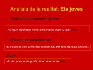 Anàlisis de la realitat: Els joves
- Decisions personals/ llibertat
«A	
  veure,	
  igualment,	
  només	
  consumeixes	
  quan	
  tu	
  vols» Noia
- Voluntat de desinhibir-se
- Plaer
«Si tu estàs de festa, és més fàcil conèixer algú amb dues copes que amb cap..»
«Fumo porque me gusta, sinó no lo haría». Noi
 