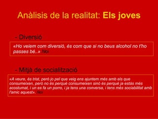 Anàlisis de la realitat: Els joves
- Diversió
«Ho veiem com diversió, és com que si no beus alcohol no t'ho
passes bé..» Noi
- Mitjà de socialització
«A veure, és trist, però jo pel que veig ens ajuntem més amb els que
consumeixen, però no és perquè consumeixen sinó és perquè ja estàs més
acostumat, i un es fa un porro, i ja tens una conversa, i tens més sociabilitat amb
l'amic aquest». Noi
 