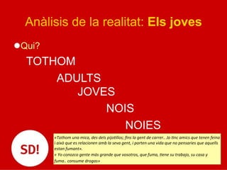 Anàlisis de la realitat: Els joves
l Qui?
TOTHOM
ADULTS
JOVES
NOIS
NOIES
«Tothom	
  una	
  mica,	
  des	
  dels	
  pijoJllos;	
  ﬁns	
  la	
  gent	
  de	
  carrer..	
  Jo	
  Jnc	
  amics	
  que	
  tenen	
  feina	
  
i	
  això	
  que	
  es	
  relacionen	
  amb	
  la	
  seva	
  gent,	
  i	
  porten	
  una	
  vida	
  que	
  no	
  pensaries	
  que	
  aquells	
  
estan	
  fumant».	
  
«	
  Yo	
  conozco	
  gente	
  más	
  grande	
  que	
  vosotros,	
  que	
  fuma,	
  Jene	
  su	
  trabajo,	
  su	
  casa	
  y	
  
fuma..	
  consume	
  drogas»	
  
 