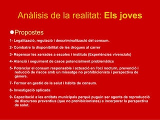 Anàlisis de la realitat: Els joves
l Propostes
1- Legalització, regulació i descriminalització del consum.
2- Combatre la disponibilitat de les drogues al carrer
3- Repensar les xerrades a escoles i instituts (Experiències vivencials)
4- Atenció i seguiment de casos potencialment problemàtics
5- Potenciar el consum responsable i actuació en l'oci nocturn, prevenció i
reducció de riscos amb un missatge no prohibicionista i perspectiva de
gènere.
7- Formar en gestió de la salut i hàbits de consum.
8- Investigació aplicada
9- Capacitació a les entitats municipals perquè puguin ser agents de reproducció
de discursos preventius (que no prohibicionistes) e incorporar la perspectiva
de salut.
 