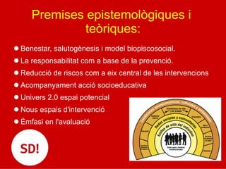 Premises epistemològiques i
teòriques:
l Benestar, salutogènesis i model biopiscosocial.
l La responsabilitat com a base de la prevenció.
l Reducció de riscos com a eix central de les intervencions
l Acompanyament acció socioeducativa
l Univers 2.0 espai potencial
l Nous espais d'intervenció
l Èmfasi en l'avaluació
 