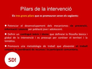 Pilars de la intervenció
	
  	
  	
  	
  	
  	
  	
  Els	
  tres	
  grans	
  pilars	
  que	
  es	
  promouran	
  seran	
  els	
  següents:	
  
	
  
l  Potenciar	
   el	
   desenvolupament	
   dels	
   mecanismes	
   de	
   prevenció,	
  
informació	
  i	
  atenció	
  per	
  població	
  jove	
  i	
  adolescent.	
  
l  Deﬁnir	
  un	
  con*ngut	
  teòric	
  i	
  tècnic	
  que	
  deﬁneixi	
  la	
  ﬁlosoﬁa	
  bàsica	
  i	
  
global	
   de	
   la	
   intervenció	
   i	
   es	
   preocupi	
   per	
   conèixer	
   el	
   territori	
   i	
   la	
  
temà5ca.	
  
l  Promoure	
   una	
   metodologia	
   de	
   treball	
   que	
   afavoreixi	
   el	
   treball	
  
conjunt,	
  la	
  coordinació	
  de	
  recursos	
  i	
  la	
  par*cipació	
  comunitària.	
  	
  
 