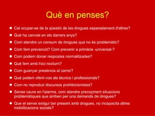 Què en penses?
l  Cal ocupar-se de la qüestió de les drogues separadament d'altres?
l  Què ha canviat en els darrers anys?
l  Com atendre un consum de drogues que no és problemàtic?
l  Com fem prevenció? Com prevenir a primària -universal-?
l  Com podem donar respostes normalitzades?
l  Què fem amb l'oci nocturn?
l  Com guanyar presència al carrer?
l  Què podem oferir-vos als tècnics i professionals?
l  Com no reproduir discursos prohibicionistes?
l  Sense caure en l'alarma, com atendre precoçment situacions
problemàtiques que arriben per una demanda de drogues?
l  Que el servei estigui tan present amb drogues, no incapacita altres
mobilitzacions socials?
 