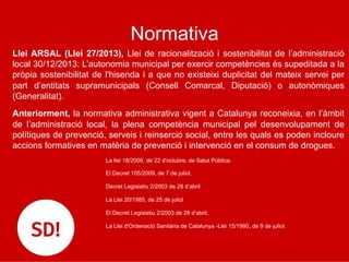 Normativa
Llei ARSAL (Llei 27/2013), Llei de racionalització i sostenibilitat de l’administració
local 30/12/2013: L’autonomia municipal per exercir competències és supeditada a la
pròpia sostenibilitat de l'hisenda i a que no existeixi duplicitat del mateix servei per
part d’entitats supramunicipals (Consell Comarcal, Diputació) o autonòmiques
(Generalitat).
Anteriorment, la normativa administrativa vigent a Catalunya reconeixia, en l’àmbit
de l’administració local, la plena competència municipal pel desenvolupament de
polítiques de prevenció, serveis i reinserció social, entre les quals es poden incloure
accions formatives en matèria de prevenció i intervenció en el consum de drogues.
La llei 18/2009, de 22 d'octubre, de Salut Pública.
El Decret 105/2009, de 7 de juliol,
Decret Legislatiu 2/2003 de 28 d’abril
La Llei 20/1985, de 25 de juliol
El Decret Legislatiu 2/2003 de 28 d’abril,
La Llei d'Ordenació Sanitària de Catalunya -Llei 15/1990, de 9 de juliol.
 