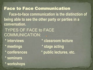 Face to Face Communication
Face-to-face communication is the distinction of
being able to see the other party or parties in a
conversation.
TYPES OF FACE to FACE
COMMUNICATION:
* interviews * classroom lecture
* meetings * stage acting
* conferences * public lectures, etc.
* seminars
* workshops
 