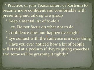 * Practice, or join Toastmasters or Rostrum to
become more confident and comfortable with
presenting and talking to a group
* Keep a mental list of to-do's
ex. Do not focus on what not to do
* Confidence does not happen overnight
* Eye contact with the audience is a scary thing
* Have you ever noticed how a lot of people
will stand at a podium if they're giving speeches
and some will be grasping it tightly?
 