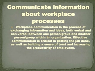 Communicate information
about workplace
processes
⮚ Workplace communication is the process of
exchanging information and ideas, both verbal and
non-verbal between one person/group and another
person/group within an organization. Effective
communication is critical in getting the job done,
as well as building a sense of trust and increasing
the productivity of employees.
 