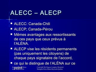 ALECC – ALECP
ALECC: Canada-Chili
 ALECP; Canada-Pérou
 Mêmes avantages aux ressortissants
de ces pays que ceux prévus à...